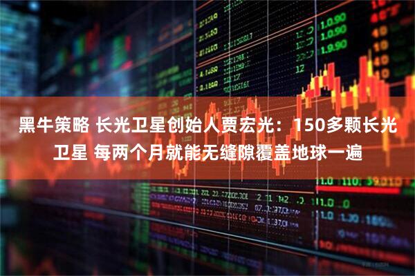 黑牛策略 长光卫星创始人贾宏光：150多颗长光卫星 每两个月就能无缝隙覆盖地球一遍