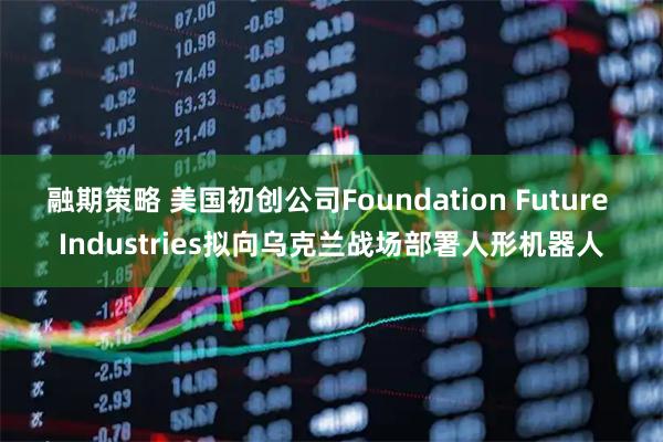 融期策略 美国初创公司Foundation Future Industries拟向乌克兰战场部署人形机器人