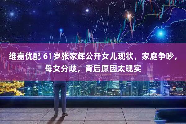 维嘉优配 61岁张家辉公开女儿现状，家庭争吵，母女分歧，背后原因太现实