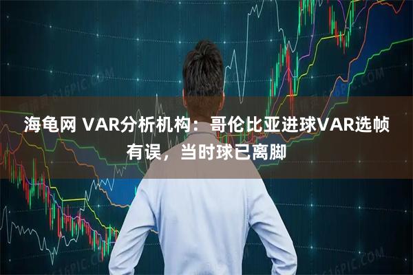 海龟网 VAR分析机构：哥伦比亚进球VAR选帧有误，当时球已离脚