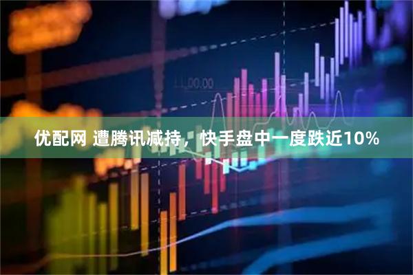 优配网 遭腾讯减持，快手盘中一度跌近10%