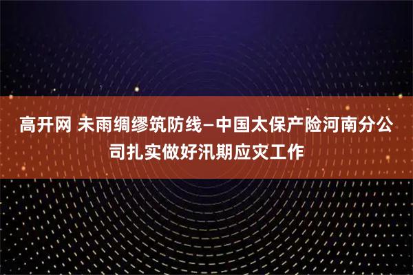 高开网 未雨绸缪筑防线—中国太保产险河南分公司扎实做好汛期应灾工作