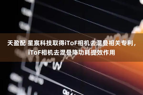 天盈配 星宸科技取得iToF相机去混叠相关专利，iToF相机去混叠降功耗提效作用