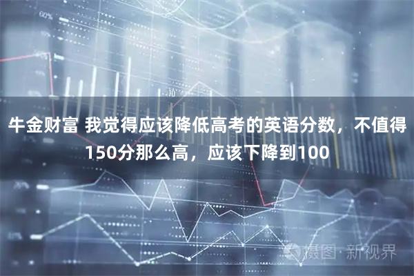 牛金财富 我觉得应该降低高考的英语分数，不值得150分那么高，应该下降到100
