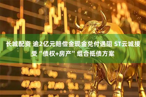 长城配资 逾2亿元赔偿金现金兑付遇阻 ST云城接受“债权+房产”组合抵债方案